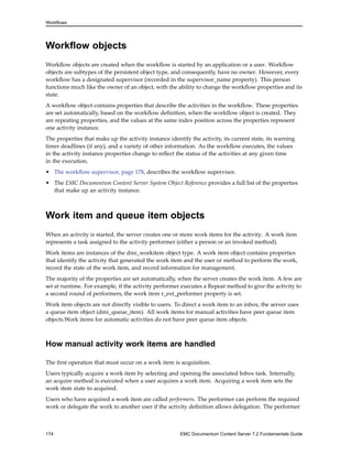 Workflows
Workflow objects
Workflow objects are created when the workflow is started by an application or a user. Workflow
objects are subtypes of the persistent object type, and consequently, have no owner. However, every
workflow has a designated supervisor (recorded in the supervisor_name property). This person
functions much like the owner of an object, with the ability to change the workflow properties and its
state.
A workflow object contains properties that describe the activities in the workflow. These properties
are set automatically, based on the workflow definition, when the workflow object is created. They
are repeating properties, and the values at the same index position across the properties represent
one activity instance.
The properties that make up the activity instance identify the activity, its current state, its warning
timer deadlines (if any), and a variety of other information. As the workflow executes, the values
in the activity instance properties change to reflect the status of the activities at any given time
in the execution.
• The workflow supervisor, page 178, describes the workflow supervisor.
• The EMC Documentum Content Server System Object Reference provides a full list of the properties
that make up an activity instance.
Work item and queue item objects
When an activity is started, the server creates one or more work items for the activity. A work item
represents a task assigned to the activity performer (either a person or an invoked method).
Work items are instances of the dmi_workitem object type. A work item object contains properties
that identify the activity that generated the work item and the user or method to perform the work,
record the state of the work item, and record information for management.
The majority of the properties are set automatically, when the server creates the work item. A few are
set at runtime. For example, if the activity performer executes a Repeat method to give the activity to
a second round of performers, the work item r_ext_performer property is set.
Work item objects are not directly visible to users. To direct a work item to an inbox, the server uses
a queue item object (dmi_queue_item). All work items for manual activities have peer queue item
objects.Work items for automatic activities do not have peer queue item objects.
How manual activity work items are handled
The first operation that must occur on a work item is acquisition.
Users typically acquire a work item by selecting and opening the associated Inbox task. Internally,
an acquire method is executed when a user acquires a work item. Acquiring a work item sets the
work item state to acquired.
Users who have acquired a work item are called performers. The performer can perform the required
work or delegate the work to another user if the activity definition allows delegation. The performer
174 EMC Documentum Content Server 7.2 Fundamentals Guide
 