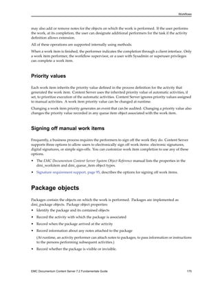 Workflows
may also add or remove notes for the objects on which the work is performed. If the user performs
the work, at its completion, the user can designate additional performers for the task if the activity
definition allows extension.
All of these operations are supported internally using methods.
When a work item is finished, the performer indicates the completion through a client interface. Only
a work item performer, the workflow supervisor, or a user with Sysadmin or superuser privileges
can complete a work item.
Priority values
Each work item inherits the priority value defined in the process definition for the activity that
generated the work item. Content Server uses the inherited priority value of automatic activities, if
set, to prioritize execution of the automatic activities. Content Server ignores priority values assigned
to manual activities. A work item priority value can be changed at runtime.
Changing a work item priority generates an event that can be audited. Changing a priority value also
changes the priority value recorded in any queue item object associated with the work item.
Signing off manual work items
Frequently, a business process requires the performers to sign off the work they do. Content Server
supports three options to allow users to electronically sign off work items: electronic signatures,
digital signatures, or simple sign-offs. You can customize work item completion to use any of these
options.
• The EMC Documentum Content Server System Object Reference manual lists the properties in the
dmi_workitem and dmi_queue_item object types.
• Signature requirement support, page 95, describes the options for signing off work items.
Package objects
Packages contain the objects on which the work is performed. Packages are implemented as
dmi_package objects. Package object properties:
• Identify the package and its contained objects
• Record the activity with which the package is associated
• Record when the package arrived at the activity
• Record information about any notes attached to the package
(At runtime, an activity performer can attach notes to packages, to pass information or instructions
to the persons performing subsequent activities.)
• Record whether the package is visible or invisible.
EMC Documentum Content Server 7.2 Fundamentals Guide 175
 