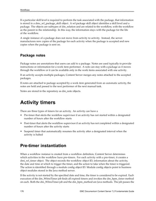 Workflows
If a particular skill level is required to perform the task associated with the package, that information
is stored in a dmc_wf_package_skill object. A wf package skill object identifies a skill level and a
package. The objects are subtypes of dm_relation and are related to the workflow, with the workflow
as the parent in the relationship. In this way, the information stays with the package for the life
of the workflow.
A single instance of a package does not move from activity to activity. Instead, the server
manufactures new copies of the package for each activity when the package is accepted and new
copies when the package is sent on.
Package notes
Package notes are annotations that users can add to a package. Notes are used typically to provide
instructions or information for a work item performer. A note can stay with a package as it moves
through the workflow or it can be available only in the work items associated with one activity.
If an activity accepts multiple packages, Content Server merges any notes attached to the accepted
packages.
If notes are attached to package accepted by a work item generated from an automatic activity, the
notes are held and passed to the next performer of the next manual task.
Notes are stored in the repository as dm_note objects.
Activity timers
There are three types of timers for an activity. An activity can have a
• Pre-timer that alerts the workflow supervisor if an activity has not started within a designated
number of hours after the workflow starts
• Post-timer that alerts the workflow supervisor if an activity has not completed within a designated
number of hours after the activity starts
• Suspend timer that automatically resumes the activity after a designated interval when the
activity is halted
Pre-timer instantiation
When a workflow instance is created from a workflow definition, Content Server determines
which activities in the workflow have pre-timers. For each activity with a pre-timer, it creates a
dmi_wf_timer object. The object records the workflow object ID, information about the activity,
the date and time at which to trigger the timer, and the action to take when the timer is triggered.
The action is identified through a module config object ID. Module config objects point to business
object modules stored in the Java method server.
If the activity is not started by the specified date and time, the timer is considered to be expired. Each
execution of the dm_WfmsTimer job finds all expired timers and invokes the dm_bpm_timer method
on each. Both the dm_WfmsTimer job and the dm_bpm_method are Java methods. The job passes the
176 EMC Documentum Content Server 7.2 Fundamentals Guide
 