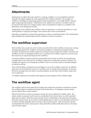 Workflows
Attachments
Attachments are objects that users attach to a running workflow or an uncompleted work item.
Typically, the objects support the work required by the workflow activities. For example, if a
workflow is handling an engineering proposal under development, a user might attach a research
paper supporting that proposal. Attachments can be added at any point in a workflow and can
be removed when they are no longer needed. After an attachment is added, it is available to the
performers of all subsequent activities.
Attachments can be added by the workflow creator or supervisor, a work item performer, or a user
with Sysadmin or superuser privileges. Users cannot add a note to an attachment.
Internally, an attachment is saved in the repository as a dmi_wf_attachment object. The wf attachment
object identifies the attached object and the workflow to which it is attached.
The workflow supervisor
Each workflow has a supervisor, who oversees execution of the entire workflow, receives any warning
messages generated by the workflow, and resolves problems or obstacles encountered during
execution. By default, the workflow supervisor is the person who creates the workflow. However, the
workflow’s creator can designate another user or a group as the workflow supervisor. (In such cases,
the creator has no special privileges for the workflow.)
A normal workflow execution proceeds automatically, from activity to activity as each performer
completes their work. However, the workflow’s supervisor can affect the execution if needed. For
example, the supervisor can change the workflow’s state or an activity’s state or manually delegate
or extend an activity.
Users with Sysadmin or Superuser user privileges can act as the workflow supervisor. In addition,
superusers are treated like the creator of a workflow and can change object properties, if necessary.
However, messages that warn about execution problems are sent only to the workflow supervisor,
not to superusers.
A workflow supervisor is recorded in the supervisor_name property of the workflow object.
The workflow agent
The workflow agent is the Content Server facility that controls the execution of automatic activities.
The workflow agent is installed and started with Content Server. It maintains a master session
and, by default, three worker sessions.
When Content Server creates an automatic activity, the server notifies the workflow agent. The
master session is quiescent until it receives a notification from Content Server or until a specified
sleep interval expires. When the master session receives a notification or the sleep interval expires,
the master session wakes up. It executes a batch update query to claim a set of automatic activities for
execution and then dispatches those activities to the execution queue. After all claimed activities
are dispatched, the master session goes to sleep until either another notification arrives or the sleep
interval expires again.
178 EMC Documentum Content Server 7.2 Fundamentals Guide
 