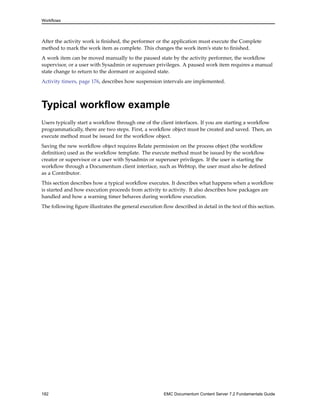 Workflows
After the activity work is finished, the performer or the application must execute the Complete
method to mark the work item as complete. This changes the work item’s state to finished.
A work item can be moved manually to the paused state by the activity performer, the workflow
supervisor, or a user with Sysadmin or superuser privileges. A paused work item requires a manual
state change to return to the dormant or acquired state.
Activity timers, page 176, describes how suspension intervals are implemented.
Typical workflow example
Users typically start a workflow through one of the client interfaces. If you are starting a workflow
programmatically, there are two steps. First, a workflow object must be created and saved. Then, an
execute method must be issued for the workflow object.
Saving the new workflow object requires Relate permission on the process object (the workflow
definition) used as the workflow template. The execute method must be issued by the workflow
creator or supervisor or a user with Sysadmin or superuser privileges. If the user is starting the
workflow through a Documentum client interface, such as Webtop, the user must also be defined
as a Contributor.
This section describes how a typical workflow executes. It describes what happens when a workflow
is started and how execution proceeds from activity to activity. It also describes how packages are
handled and how a warning timer behaves during workflow execution.
The following figure illustrates the general execution flow described in detail in the text of this section.
182 EMC Documentum Content Server 7.2 Fundamentals Guide
 