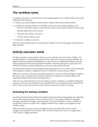 Workflows
The workflow starts
A workflow starts when a user issues the execute method against a dm_workflow object. The execute
method does the following:
• Sets the r_pre_timer property for those activity instances that have pre-timers defined
• Examines the starting condition of each Begin activity and, if the starting condition is met:
— Sets the r_post_timer property for the activity instance if a post timer is defined for the activity
— Resolves performers for the activity
— Generates the activity’s work items
— Sets the activity’s state to active
• Records the workflow’s start time
After the execute method returns successfully, the workflow’s execution has begun, starting with the
Begin activities.
Activity execution starts
For Begin activities, execution begins when an execute method is executed for the workflow. The
starting condition of a typical Begin activity with no input ports is always considered fulfilled. If a
Begin activity has input ports, the application or user must use an addPackage method to pass the
required packages to the activity through the workflow. When the package is accepted, the server
evaluates the activity starting condition just as it does for Step and End activities.
For Step and End activities, execution begins when a package arrives at one of the activity input ports.
If the package is accepted, it triggers the server to evaluate the activity starting condition.
Note: For all activities, if the port receiving the package is a revert port and the package is accepted,
the activity stops accepting further packages, and the server ignores the starting condition and
immediately begins resolving the activity performers.
After the server determines that an activity starting condition is satisfied, it consolidates packages if
necessary. Next, the server determines who will perform the work and generates the required work
items. If the activity is an automatic activity, the server queues the activity for starting.
Evaluating the starting condition
An activity starting condition defines the number of ports that must accept packages and, optionally,
an event that must be queued in order to start the activity. The starting condition is defined in
the trigger_threshold and trigger_event properties in the activity definition. When a workflow is
created, these values are copied to the r_trigger_threshold and r_trigger_event properties in the
workflow object.
When an activity input port accepts a package, the server increments the activity instance
r_trigger_input property in the workflow object and then compares the value in r_trigger_input
to the value in r_trigger_threshold.
184 EMC Documentum Content Server 7.2 Fundamentals Guide
 