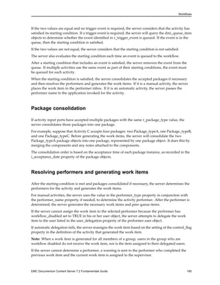 Workflows
If the two values are equal and no trigger event is required, the server considers that the activity has
satisfied its starting condition. If a trigger event is required, the server will query the dmi_queue_item
objects to determine whether the event identified in r_trigger_event is queued. If the event is in the
queue, then the starting condition is satisfied.
If the two values are not equal, the server considers that the starting condition is not satisfied.
The server also evaluates the starting condition each time an event is queued to the workflow.
After a starting condition that includes an event is satisfied, the server removes the event from the
queue. If multiple activities use the same event as part of their starting conditions, the event must
be queued for each activity.
When the starting condition is satisfied, the server consolidates the accepted packages if necessary
and then resolves the performers and generates the work items. If it is a manual activity, the server
places the work item in the performer inbox. If it is an automatic activity, the server passes the
performer name to the application invoked for the activity.
Package consolidation
If activity input ports have accepted multiple packages with the same r_package_type value, the
server consolidates those packages into one package.
For example, suppose that Activity C accepts four packages: two Package_typeA, one Package_typeB,
and one Package_typeC. Before generating the work items, the server will consolidate the two
Package_typeA package objects into one package, represented by one package object. It does this by
merging the components and any notes attached to the components.
The consolidation order is based on the acceptance time of each package instance, as recorded in the
i_acceptance_date property of the package objects.
Resolving performers and generating work items
After the starting condition is met and packages consolidated if necessary, the server determines the
performers for the activity and generates the work items.
For manual activities, the server uses the value in the performer_type property in conjunction with
the performer_name property, if needed, to determine the activity performer. After the performer is
determined, the server generates the necessary work items and peer queue items.
If the server cannot assign the work item to the selected performer because the performer has
workflow_disabled set to TRUE in his or her user object, the server attempts to delegate the work
item to the user listed in the user_delegation property of the performer user object.
If automatic delegation fails, the server reassigns the work item based on the setting of the control_flag
property in the definition of the activity that generated the work item.
Note: When a work item is generated for all members of a group, users in the group who are
workflow disabled do not receive the work item, nor is the item assigned to their delegated users.
If the server cannot determine a performer, a warning is sent to the performer who completed the
previous work item and the current work item is assigned to the supervisor.
EMC Documentum Content Server 7.2 Fundamentals Guide 185
 