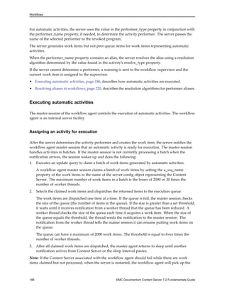 Workflows
For automatic activities, the server uses the value in the performer_type property in conjunction with
the performer_name property, if needed, to determine the activity performer. The server passes the
name of the selected performer to the invoked program.
The server generates work items but not peer queue items for work items representing automatic
activities.
When the performer_name property contains an alias, the server resolves the alias using a resolution
algorithm determined by the value found in the activity’s resolve_type property.
If the server cannot determine a performer, a warning is sent to the workflow supervisor and the
current work item is assigned to the supervisor.
• Executing automatic activities, page 186, describes how automatic activities are executed.
• Resolving aliases in workflows, page 220, describes the resolution algorithms for performer aliases.
Executing automatic activities
The master session of the workflow agent controls the execution of automatic activities. The workflow
agent is an internal server facility.
Assigning an activity for execution
After the server determines the activity performer and creates the work item, the server notifies the
workflow agent master session that an automatic activity is ready for execution. The master session
handles activities in batches. If the master session is not currently processing a batch when the
notification arrives, the session wakes up and does the following:
1. Executes an update query to claim a batch of work items generated by automatic activities.
A workflow agent master session claims a batch of work items by setting the a_wq_name
property of the work items to the name of the server config object representing the Content
Server. The maximum number of work items in a batch is the lesser of 2000 or 30 times the
number of worker threads.
2. Selects the claimed work items and dispatches the returned items to the execution queue.
The work items are dispatched one item at a time. If the queue is full, the master session checks
the size of the queue (the number of items in the queue). If the size is greater than a set threshold,
it waits until it receives notification from a worker thread that the queue has been reduced. A
worker thread checks the size of the queue each time it acquires a work item. When the size of
the queue equals the threshold, the thread sends the notification to the master session. The
notification from the worker thread tells the master session it can resume putting work items on
the queue.
The queue can have a maximum of 2000 work items. The threshold is equal to fives times the
number of worker threads.
3. After all claimed work items are dispatched, the master agent returns to sleep until another
notification arrives from Content Server or the sleep interval passes.
Note: If the Content Server associated with the workflow agent should fail while there are work
items claimed but not processed, when the server is restarted, the workflow agent will pick up the
186 EMC Documentum Content Server 7.2 Fundamentals Guide
 