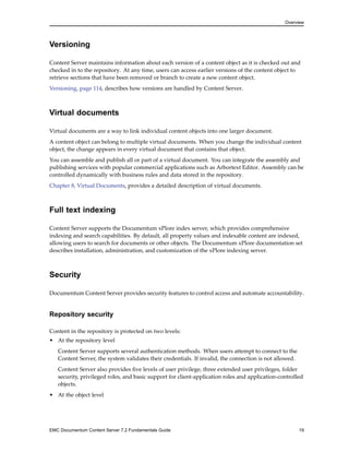 Overview
Versioning
Content Server maintains information about each version of a content object as it is checked out and
checked in to the repository. At any time, users can access earlier versions of the content object to
retrieve sections that have been removed or branch to create a new content object.
Versioning, page 114, describes how versions are handled by Content Server.
Virtual documents
Virtual documents are a way to link individual content objects into one larger document.
A content object can belong to multiple virtual documents. When you change the individual content
object, the change appears in every virtual document that contains that object.
You can assemble and publish all or part of a virtual document. You can integrate the assembly and
publishing services with popular commercial applications such as Arbortext Editor. Assembly can be
controlled dynamically with business rules and data stored in the repository.
Chapter 8, Virtual Documents, provides a detailed description of virtual documents.
Full text indexing
Content Server supports the Documentum xPlore index server, which provides comprehensive
indexing and search capabilities. By default, all property values and indexable content are indexed,
allowing users to search for documents or other objects. The Documentum xPlore documentation set
describes installation, administration, and customization of the xPlore indexing server.
Security
Documentum Content Server provides security features to control access and automate accountability.
Repository security
Content in the repository is protected on two levels:
• At the repository level
Content Server supports several authentication methods. When users attempt to connect to the
Content Server, the system validates their credentials. If invalid, the connection is not allowed.
Content Server also provides five levels of user privilege, three extended user privileges, folder
security, privileged roles, and basic support for client-application roles and application-controlled
objects.
• At the object level
EMC Documentum Content Server 7.2 Fundamentals Guide 19
 