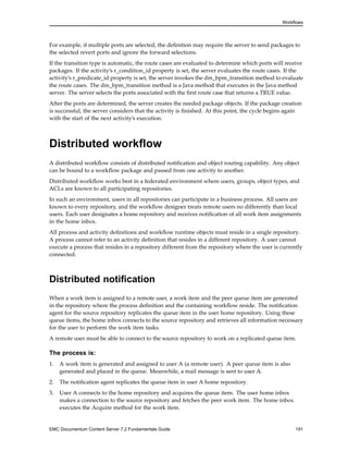 Workflows
For example, if multiple ports are selected, the definition may require the server to send packages to
the selected revert ports and ignore the forward selections.
If the transition type is automatic, the route cases are evaluated to determine which ports will receive
packages. If the activity’s r_condition_id property is set, the server evaluates the route cases. If the
activity’s r_predicate_id property is set, the server invokes the dm_bpm_transition method to evaluate
the route cases. The dm_bpm_transition method is a Java method that executes in the Java method
server. The server selects the ports associated with the first route case that returns a TRUE value.
After the ports are determined, the server creates the needed package objects. If the package creation
is successful, the server considers that the activity is finished. At this point, the cycle begins again
with the start of the next activity’s execution.
Distributed workflow
A distributed workflow consists of distributed notification and object routing capability. Any object
can be bound to a workflow package and passed from one activity to another.
Distributed workflow works best in a federated environment where users, groups, object types, and
ACLs are known to all participating repositories.
In such an environment, users in all repositories can participate in a business process. All users are
known to every repository, and the workflow designer treats remote users no differently than local
users. Each user designates a home repository and receives notification of all work item assignments
in the home inbox.
All process and activity definitions and workflow runtime objects must reside in a single repository.
A process cannot refer to an activity definition that resides in a different repository. A user cannot
execute a process that resides in a repository different from the repository where the user is currently
connected.
Distributed notification
When a work item is assigned to a remote user, a work item and the peer queue item are generated
in the repository where the process definition and the containing workflow reside. The notification
agent for the source repository replicates the queue item in the user home repository. Using these
queue items, the home inbox connects to the source repository and retrieves all information necessary
for the user to perform the work item tasks.
A remote user must be able to connect to the source repository to work on a replicated queue item.
The process is:
1. A work item is generated and assigned to user A (a remote user). A peer queue item is also
generated and placed in the queue. Meanwhile, a mail message is sent to user A.
2. The notification agent replicates the queue item in user A home repository.
3. User A connects to the home repository and acquires the queue item. The user home inbox
makes a connection to the source repository and fetches the peer work item. The home inbox
executes the Acquire method for the work item.
EMC Documentum Content Server 7.2 Fundamentals Guide 191
 