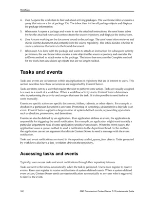 Workflows
4. User A opens the work item to find out about arriving packages. The user home inbox executes a
query that returns a list of package IDs. The inbox then fetches all package objects and displays
the package information.
5. When user A opens a package and wants to see the attached instructions, the user home inbox
fetches the attached notes and contents from the source repository and displays the instructions.
6. User A starts working on the document bound to the package. The user home inbox retrieves and
checks out the document and contents from the source repository. The inbox decides whether to
create a reference that refers to the bound document.
7. When user A is done with the package and wants to attach an instruction for subsequent activity
performers, the user home inbox creates a note object in the source repository and executes the
addNote method to attach notes to the package. The inbox then executes the Complete method
for the work item and cleans up objects that are no longer needed.
Tasks and events
Tasks and events are occurrences within an application or repository that are of interest to users. This
section describes how these occurrences are supported by Content Server.
Tasks are items sent to a user that require the user to perform some action. Tasks are usually assigned
to a user as a result of a workflow. When a workflow activity starts, Content Server determines
who is performing the activity and assigns that user the task. It is also possible to send tasks to
users manually.
Events are specific actions on specific documents, folders, cabinets, or other objects. For example, a
checkin on a particular document is an event. Promoting or demoting a document in a lifecycle is an
event. Content Server supports a large number of system-defined events, representing operations
such as checkins, promotions, and demotions.
Events can also be defined by an application. If an application defines an event, the application is
responsible for triggering the email notification. For example, an application might want to notify a
particular department head if some application-specific event occurs. When the event occurs, the
application issues a queue method to send a notification to the department head. In the method,
the application can set an argument that directs Content Server to send a message with the event
notification.
Tasks and event notifications are stored in the repository as dmi_queue_item objects. Tasks generated
by workflows also have a dmi_workitem object in the repository.
Accessing tasks and events
Typically, users access tasks and event notifications through their repository inboxes.
Tasks are sent to the inbox automatically, when the task is generated. Users must register to receive
events. Users can register to receive notifications of system-defined events. When a system-defined
event occurs, Content Server sends an event notification automatically to any user who is registered
to receive the event.
192 EMC Documentum Content Server 7.2 Fundamentals Guide
 