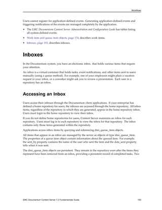 Workflows
Users cannot register for application-defined events. Generating application-defined events and
triggering notifications of the events are managed completely by the application.
• The EMC Documentum Content Server Administration and Configuration Guide has tables listing
all system-defined events.
• Work item and queue item objects, page 174, describes work items.
• Inboxes, page 193, describes inboxes.
Inboxes
In the Documentum system, you have an electronic inbox. that holds various items that require
your attention.
An inbox is a virtual container that holds tasks, event notifications, and other items sent to users
manually (using a queue method). For example, one of your employees might place a vacation
request in your inbox, or a coworker might ask you to review a presentation. Each user in a
repository has an inbox.
Accessing an Inbox
Users access their inboxes through the Documentum client applications. If your enterprise has
defined a home repository for users, the inboxes are accessed through the home repository. All inbox
items, regardless of the repository in which they are generated, appear in the home repository inbox.
Users must login to the home repository to view their inbox.
If you do not define home repositories for users, Content Server maintains an inbox for each
repository. Users must log in to each repository to view the inbox for that repository. The inbox
contains only those items generated within the repository.
Applications access inbox items by querying and referencing dmi_queue_item objects.
All items that appear in an inbox are managed by the server as objects of type dmi_queue_item.
The properties of a queue item object contain information about the queued item. For example,
the sent_by property contains the name of the user who sent the item and the date_sent property
tells when it was sent.
The dmi_queue_item objects are persistent. They remain in the repository even after the items they
represent have been removed from an inbox, providing a persistent record of completed tasks. Two
EMC Documentum Content Server 7.2 Fundamentals Guide 193
 