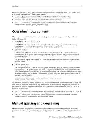 Workflows
properties that are set when an item is removed from an inbox contain the history of a project with
which tasks are associated. These properties are:
• dequeued_by contains the name of the user that removed the item from the inbox.
• dequeued_date contains the date and time that the item was removed.
• The EMC Documentum Content Server System Object Reference manual contains the reference
information for the dmi_queue_item object type.
Obtaining Inbox content
There are several ways to obtain the content of a particular inbox programmatically, as shown
in the following list.
• GET_INBOX administration method
GET_INBOX returns a collection containing the inbox items in query result objects. Using
GET_INBOX is the simplest way to retrieve all items in a user’s inbox.
• getEvents method
An IDfSession.getEvents method returns all new (unread) items in the current user’s queue.
Unread items are all queue item objects placed on the queue after the last getEvents execution
against that queue.
The queue item objects are returned as a collection. Use the collection identifier to process the
returned items.
• The dm_queue view
The dm_queue view is a view on the dmi_queue_item object type. To obtain information about
a queue using DQL, query against this view. Querying against this view is the simplest way to
view all the contents of a queue. For example, the following DQL statement retrieves all the items
in Haskell’s inbox. For each item, the statement retrieves the name of the queued item, when it
was sent, and its priority:
SELECT "item_name","date_sent","priority" FROM "dm_queue"
WHERE "name" = 'Haskell'
To determine whether to refresh an inbox, you can use an IDfSession.hasEvents method to check for
new items. A new item is defined as any item queued to the inbox after the previous execution of
getEvents for the user. The method returns TRUE if there are new items in the inbox or FALSE if
there are no new items.
• The EMC Documentum Content Server DQL Reference guide has instructions on using GET_INBOX.
• The EMC Documentum Content Server System Object Reference manual contains the reference
information about the properties of a queue item object.
Manual queuing and dequeuing
Most inbox items are generated automatically by workflows or an event registration. However,
you can manually or programmatically queue a SysObject or a workflow-related event notification
194 EMC Documentum Content Server 7.2 Fundamentals Guide
 