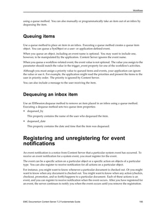 Workflows
using a queue method. You can also manually or programmatically take an item out of an inbox by
dequeuing the item.
Queuing items
Use a queue method to place an item in an inbox. Executing a queue method creates a queue item
object. You can queue a SysObject or a user- or application-defined event.
When you queue an object, including an event name is optional. You may want to include one,
however, to be manipulated by the application. Content Server ignores the event name.
When you queue a workflow-related event, the event value is not optional. The value you assign to the
parameter should match the value in the trigger_event property for one of the workflow’s activities.
Although you must assign a priority value to queued items and events, your application can ignore
the value or use it. For example, the application might read the priorities and present the items to the
user in priority order. The priority is ignored by Content Server.
You can also include a message to the user receiving the item.
Dequeuing an inbox item
Use an IDfSession.dequeue method to remove an item placed in an inbox using a queue method.
Executing a dequeue method sets two queue item properties:
• dequeued_by
This property contains the name of the user who dequeued the item.
• dequeued_date
This property contains the date and time that the item was dequeued.
Registering and unregistering for event
notifications
An event notification is a notice from Content Server that a particular system event has occurred. To
receive an event notification for a system event, you must register for the event.
The event can be a specific action on a particular object or a specific action on objects of a particular
type. You can also register to receive notification for all actions on a particular object.
For instance, you might want to know whenever a particular document is checked out. Or you might
want to know when any document is checked out. You might want to know when any action (checkin,
checkout, promotion, and so forth) happens to a particular document. Each of these actions is an
event, and you can register to receive notification when the event occurs. After you have registered for
an event, the server continues to notify you when the event occurs until you remove the registration.
EMC Documentum Content Server 7.2 Fundamentals Guide 195
 