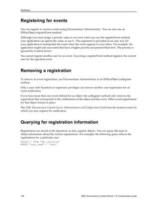 Workflows
Registering for events
You can register to receive events using Documentum Administrator. You can also use an
IDfSysObject.registerEvent method.
Although you must assign a priority value to an event when you use the registerEvent method,
your application can ignore the value or use it. This argument is provided as an easy way for
your application to manipulate the event when the event appears in your inbox. For example, the
application might sort out events that have a higher priority and present them first. The priority is
ignored by Content Server.
You cannot register another user for an event. Executing a registerEvent method registers the current
user for the specified event.
Removing a registration
To remove an event registration, use Documentum Administrator or an IDfSysObject.unRegister
method.
Only a user with Sysadmin or superuser privileges can remove another user registration for an
event notification.
If you have more than one event defined for an object, the unRegister method only removes the
registration that corresponds to the combination of the object and the event. Other event registrations
for that object remain in place.
The EMC Documentum Content Server Administration and Configuration Guide lists the system events for
which you may register for notification.
Querying for registration information
Registrations are stored in the repository as dmi_registry objects. You can query this type to
obtain information about the current registrations. For example, the following query returns the
registrations for a particular user:
SELECT * FROM "dmi_registry"
WHERE "user_name" = 'user'
196 EMC Documentum Content Server 7.2 Fundamentals Guide
 
