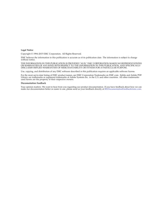 Legal Notice
Copyright © 1994–2015 EMC Corporation. All Rights Reserved.
EMC believes the information in this publication is accurate as of its publication date. The information is subject to change
without notice.
THE INFORMATION IN THIS PUBLICATION IS PROVIDED "AS IS." EMC CORPORATION MAKES NO REPRESENTATIONS
OR WARRANTIES OF ANY KIND WITH RESPECT TO THE INFORMATION IN THIS PUBLICATION, AND SPECIFICALLY
DISCLAIMS IMPLIED WARRANTIES OF MERCHANTABILITY OR FITNESS FOR A PARTICULAR PURPOSE.
Use, copying, and distribution of any EMC software described in this publication requires an applicable software license.
For the most up-to-date listing of EMC product names, see EMC Corporation Trademarks on EMC.com. Adobe and Adobe PDF
Library are trademarks or registered trademarks of Adobe Systems Inc. in the U.S. and other countries. All other trademarks
used herein are the property of their respective owners.
Documentation Feedback
Your opinion matters. We want to hear from you regarding our product documentation. If you have feedback about how we can
make our documentation better or easier to use, please send us your feedback directly at IIGDocumentationFeedback@emc.com.
 
