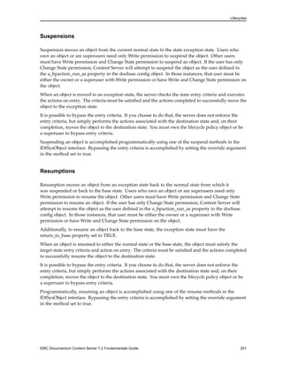 Lifecycles
Suspensions
Suspension moves an object from the current normal state to the state exception state. Users who
own an object or are superusers need only Write permission to suspend the object. Other users
must have Write permission and Change State permission to suspend an object. If the user has only
Change State permission, Content Server will attempt to suspend the object as the user defined in
the a_bpaction_run_as property in the docbase config object. In those instances, that user must be
either the owner or a superuser with Write permission or have Write and Change State permission on
the object.
When an object is moved to an exception state, the server checks the state entry criteria and executes
the actions on entry. The criteria must be satisfied and the actions completed to successfully move the
object to the exception state.
It is possible to bypass the entry criteria. If you choose to do that, the server does not enforce the
entry criteria, but simply performs the actions associated with the destination state and, on their
completion, moves the object to the destination state. You must own the lifecycle policy object or be
a superuser to bypass entry criteria.
Suspending an object is accomplished programmatically using one of the suspend methods in the
IDfSysObject interface. Bypassing the entry criteria is accomplished by setting the override argument
in the method set to true.
Resumptions
Resumption moves an object from an exception state back to the normal state from which it
was suspended or back to the base state. Users who own an object or are superusers need only
Write permission to resume the object. Other users must have Write permission and Change State
permission to resume an object. If the user has only Change State permission, Content Server will
attempt to resume the object as the user defined in the a_bpaction_run_as property in the docbase
config object. In those instances, that user must be either the owner or a superuser with Write
permission or have Write and Change State permission on the object.
Additionally, to resume an object back to the base state, the exception state must have the
return_to_base property set to TRUE.
When an object is resumed to either the normal state or the base state, the object must satisfy the
target state entry criteria and action on entry. The criteria must be satisfied and the actions completed
to successfully resume the object to the destination state.
It is possible to bypass the entry criteria. If you choose to do that, the server does not enforce the
entry criteria, but simply performs the actions associated with the destination state and, on their
completion, moves the object to the destination state. You must own the lifecycle policy object or be
a superuser to bypass entry criteria.
Programmatically, resuming an object is accomplished using one of the resume methods in the
IDfSysObject interface. Bypassing the entry criteria is accomplished by setting the override argument
in the method set to true.
EMC Documentum Content Server 7.2 Fundamentals Guide 201
 