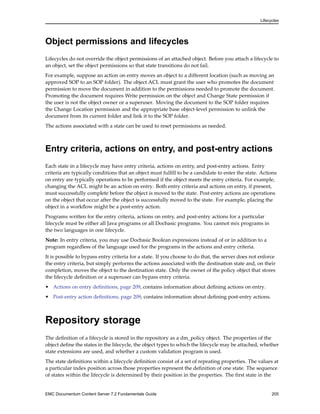 Lifecycles
Object permissions and lifecycles
Lifecycles do not override the object permissions of an attached object. Before you attach a lifecycle to
an object, set the object permissions so that state transitions do not fail.
For example, suppose an action on entry moves an object to a different location (such as moving an
approved SOP to an SOP folder). The object ACL must grant the user who promotes the document
permission to move the document in addition to the permissions needed to promote the document.
Promoting the document requires Write permission on the object and Change State permission if
the user is not the object owner or a superuser. Moving the document to the SOP folder requires
the Change Location permission and the appropriate base object-level permission to unlink the
document from its current folder and link it to the SOP folder.
The actions associated with a state can be used to reset permissions as needed.
Entry criteria, actions on entry, and post-entry actions
Each state in a lifecycle may have entry criteria, actions on entry, and post-entry actions. Entry
criteria are typically conditions that an object must fulfill to be a candidate to enter the state. Actions
on entry are typically operations to be performed if the object meets the entry criteria. For example,
changing the ACL might be an action on entry. Both entry criteria and actions on entry, if present,
must successfully complete before the object is moved to the state. Post-entry actions are operations
on the object that occur after the object is successfully moved to the state. For example, placing the
object in a workflow might be a post-entry action.
Programs written for the entry criteria, actions on entry, and post-entry actions for a particular
lifecycle must be either all Java programs or all Docbasic programs. You cannot mix programs in
the two languages in one lifecycle.
Note: In entry criteria, you may use Docbasic Boolean expressions instead of or in addition to a
program regardless of the language used for the programs in the actions and entry criteria.
It is possible to bypass entry criteria for a state. If you choose to do that, the server does not enforce
the entry criteria, but simply performs the actions associated with the destination state and, on their
completion, moves the object to the destination state. Only the owner of the policy object that stores
the lifecycle definition or a superuser can bypass entry criteria.
• Actions on entry definitions, page 209, contains information about defining actions on entry.
• Post-entry action definitions, page 209, contains information about defining post-entry actions.
Repository storage
The definition of a lifecycle is stored in the repository as a dm_policy object. The properties of the
object define the states in the lifecycle, the object types to which the lifecycle may be attached, whether
state extensions are used, and whether a custom validation program is used.
The state definitions within a lifecycle definition consist of a set of repeating properties. The values at
a particular index position across those properties represent the definition of one state. The sequence
of states within the lifecycle is determined by their position in the properties. The first state in the
EMC Documentum Content Server 7.2 Fundamentals Guide 205
 