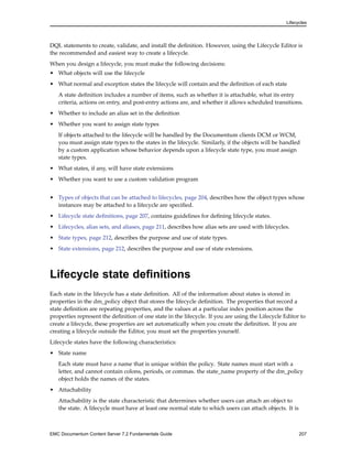 Lifecycles
DQL statements to create, validate, and install the definition. However, using the Lifecycle Editor is
the recommended and easiest way to create a lifecycle.
When you design a lifecycle, you must make the following decisions:
• What objects will use the lifecycle
• What normal and exception states the lifecycle will contain and the definition of each state
A state definition includes a number of items, such as whether it is attachable, what its entry
criteria, actions on entry, and post-entry actions are, and whether it allows scheduled transitions.
• Whether to include an alias set in the definition
• Whether you want to assign state types
If objects attached to the lifecycle will be handled by the Documentum clients DCM or WCM,
you must assign state types to the states in the lifecycle. Similarly, if the objects will be handled
by a custom application whose behavior depends upon a lifecycle state type, you must assign
state types.
• What states, if any, will have state extensions
• Whether you want to use a custom validation program
• Types of objects that can be attached to lifecycles, page 204, describes how the object types whose
instances may be attached to a lifecycle are specified.
• Lifecycle state definitions, page 207, contains guidelines for defining lifecycle states.
• Lifecycles, alias sets, and aliases, page 211, describes how alias sets are used with lifecycles.
• State types, page 212, describes the purpose and use of state types.
• State extensions, page 212, describes the purpose and use of state extensions.
Lifecycle state definitions
Each state in the lifecycle has a state definition. All of the information about states is stored in
properties in the dm_policy object that stores the lifecycle definition. The properties that record a
state definition are repeating properties, and the values at a particular index position across the
properties represent the definition of one state in the lifecycle. If you are using the Lifecycle Editor to
create a lifecycle, these properties are set automatically when you create the definition. If you are
creating a lifecycle outside the Editor, you must set the properties yourself.
Lifecycle states have the following characteristics:
• State name
Each state must have a name that is unique within the policy. State names must start with a
letter, and cannot contain colons, periods, or commas. the state_name property of the dm_policy
object holds the names of the states.
• Attachability
Attachability is the state characteristic that determines whether users can attach an object to
the state. A lifecycle must have at least one normal state to which users can attach objects. It is
EMC Documentum Content Server 7.2 Fundamentals Guide 207
 