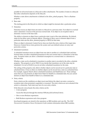 Lifecycles
possible for all normal states in a lifecycle to allow attachments. The number of states in a lifecycle
that allow attachments depends on the lifecycle.
Whether a state allows attachments is defined in the allow_attach property. This is a Boolean
property.
• Base state
The starting point in the lifecycle to which an object might be returned after a particular action.
• Demotion
Demotion moves an object from one state in a lifecycle to a previous state. If an object in a normal
state is demoted, it moves to the previous normal state. If an object in an exception state is
demoted, it moves to the base state.
The ability to demote an object from a particular state is part of the state definition. By default,
states do not allow users to demote objects. Choosing to allow users to demote objects from a
particular state sets the allow_demote property to TRUE for that state.
When an object is demoted, Content Server does not check the entry criteria of the target state.
However, Content Server does perform the system and user-defined actions on entry and
post-entry actions.
• Scheduled transitions
A scheduled transition moves an object from one state to another at a scheduled date and time.
Normal states can allow scheduled promotions to the next normal state or a demotion to the base
state. Exception states can allow a scheduled resumption to a normal state or a demotion to
the base state.
Whether a state can be scheduled to transition to another state is recorded in the allow_schedule
property. This property is set to TRUE if you decide that transitions out of the state may be
scheduled. It is set to FALSE if you do not allow scheduled transitions for the state.
The setting of this property only affects whether objects can be moved out of a particular state at
scheduled times. It has no effect on whether objects can be moved into a state at a scheduled time.
For example, suppose StateA allows scheduled transitions and StateB does not. Those settings
mean that you can promote an object from StateA to StateB on a scheduled date, but you cannot
demote an object from StateB to StateA on a scheduled date.
• Entry criteria
Entry criteria are the conditions an object must meet before the object can enter a normal or
exception state when promoted, suspended, or resumed. The entry criteria are not evaluated if the
action is a demotion. Each state may have its own entry criteria.
If the lifecycle is Java-based, the entry criteria can be:
— A Java program
Access the lifecycle through the interface IDfLifecycleUserEntryCriteria.
— One or more Boolean expressions
— Both Boolean expressions and a Java program
Java-based programs are stored in the repository as SBO modules and a jar file. The EMC
Documentum Foundation Classes Development Guide contains information about SBO modules.
208 EMC Documentum Content Server 7.2 Fundamentals Guide
 