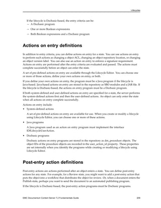 Lifecycles
If the lifecycle is Docbasic-based, the entry criteria can be:
— A Docbasic program
— One or more Boolean expressions
— Both Boolean expressions and a Docbasic program
Actions on entry definitions
In addition to entry criteria, you can define actions on entry for a state. You can use actions on entry
to perform such actions as changing a object ACL, changing an object repository location, or changing
an object version label. You can also use an action on entry to enforce a signature requirement.
Actions on entry are performed after the entry criteria are evaluated and passed. The actions must
complete successfully before an object can enter the state.
A set of pre-defined actions on entry are available through the Lifecycle Editor. You can choose one
or more of those actions, define your own actions on entry, or both.
If you define your own actions on entry, the program must be a Java program if the lifecycle is
Java-based. Java-based actions on entry are stored in the repository as SBO modules and a JAR file. If
the lifecycle is Docbasic-based, the actions on entry program must be a Docbasic program.
If both system-defined and user-defined actions on entry are specified for a state, the server performs
the system-defined actions first and then the user-defined actions. An object can only enter the state
when all actions on entry complete successfully.
Actions on entry include:
• System-defined actions
A set of pre-defined actions on entry are available for use. When you create or modify a lifecycle
using Lifecycle Editor, you can choose one or more of these actions.
• Java programs
A Java program used as an action on entry program must implement the interface
IDfLifecycleUserAction.
• Docbasic programs
Docbasic actions on entry programs are stored in the repository as dm_procedure objects. The
object IDs of the procedure objects are recorded in the user_action_id property. These properties
are set internally when you identify the programs while creating or modifying a lifecycle using
Lifecycle Editor.
Post-entry action definitions
Post-entry actions are actions performed after an object enters a state. You can define post-entry
actions for any state. For example, for a Review state, you might want to add a post-entry action that
puts the object into a workflow that distributes the object for review. Or, when a document enters the
Publish state, perhaps you want to send the document to an automated publishing program.
If the lifecycle is Docbasic-based, the post-entry action programs must be Docbasic programs.
EMC Documentum Content Server 7.2 Fundamentals Guide 209
 