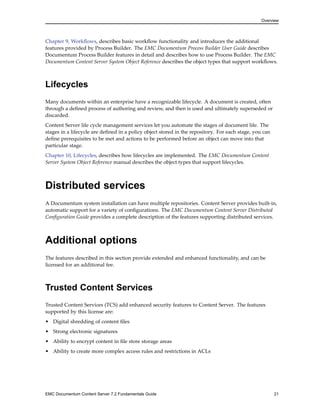 Overview
Chapter 9, Workflows, describes basic workflow functionality and introduces the additional
features provided by Process Builder. The EMC Documentum Process Builder User Guide describes
Documentum Process Builder features in detail and describes how to use Process Builder. The EMC
Documentum Content Server System Object Reference describes the object types that support workflows.
Lifecycles
Many documents within an enterprise have a recognizable lifecycle. A document is created, often
through a defined process of authoring and review, and then is used and ultimately superseded or
discarded.
Content Server life cycle management services let you automate the stages of document life. The
stages in a lifecycle are defined in a policy object stored in the repository. For each stage, you can
define prerequisites to be met and actions to be performed before an object can move into that
particular stage.
Chapter 10, Lifecycles, describes how lifecycles are implemented. The EMC Documentum Content
Server System Object Reference manual describes the object types that support lifecycles.
Distributed services
A Documentum system installation can have multiple repositories. Content Server provides built-in,
automatic support for a variety of configurations. The EMC Documentum Content Server Distributed
Configuration Guide provides a complete description of the features supporting distributed services.
Additional options
The features described in this section provide extended and enhanced functionality, and can be
licensed for an additional fee.
Trusted Content Services
Trusted Content Services (TCS) add enhanced security features to Content Server. The features
supported by this license are:
• Digital shredding of content files
• Strong electronic signatures
• Ability to encrypt content in file store storage areas
• Ability to create more complex access rules and restrictions in ACLs
EMC Documentum Content Server 7.2 Fundamentals Guide 21
 