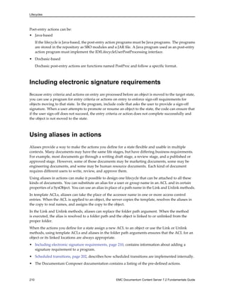 Lifecycles
Poet-entry actions can be:
• Java-based
If the lifecycle is Java-based, the post-entry action programs must be Java programs. The programs
are stored in the repository as SBO modules and a JAR file. A Java program used as an post-entry
action program must implement the IDfLifecycleUserPostProcessing interface.
• Docbasic-based
Docbasic post-entry actions are functions named PostProc and follow a specific format.
Including electronic signature requirements
Because entry criteria and actions on entry are processed before an object is moved to the target state,
you can use a program for entry criteria or actions on entry to enforce sign-off requirements for
objects moving to that state. In the program, include code that asks the user to provide a sign-off
signature. When a user attempts to promote or resume an object to the state, the code can ensure that
if the user sign-off does not succeed, the entry criteria or action does not complete successfully and
the object is not moved to the state.
Using aliases in actions
Aliases provide a way to make the actions you define for a state flexible and usable in multiple
contexts. Many documents may have the same life stages, but have differing business requirements.
For example, most documents go through a writing draft stage, a review stage, and a published or
approved stage. However, some of those documents may be marketing documents, some may be
engineering documents, and some may be human resource documents. Each kind of document
requires different users to write, review, and approve them.
Using aliases in actions can make it possible to design one lifecycle that can be attached to all these
kinds of documents. You can substitute an alias for a user or group name in an ACL and in certain
properties of a SysObject. You can use an alias in place of a path name in the Link and Unlink methods.
In template ACLs, aliases can take the place of the accessor name in one or more access control
entries. When the ACL is applied to an object, the server copies the template, resolves the aliases in
the copy to real names, and assigns the copy to the object.
In the Link and Unlink methods, aliases can replace the folder path argument. When the method
is executed, the alias is resolved to a folder path and the object is linked to or unlinked from the
proper folder.
When the actions you define for a state assign a new ACL to an object or use the Link or Unlink
methods, using template ACLs and aliases in the folder path arguments ensures that the ACL for an
object or its linked locations are always appropriate.
• Including electronic signature requirements, page 210, contains information about adding a
signature requirement to a program.
• Scheduled transitions, page 202, describes how scheduled transitions are implemented internally.
• The Documentum Composer documentation contains a listing of the pre-defined actions.
210 EMC Documentum Content Server 7.2 Fundamentals Guide
 