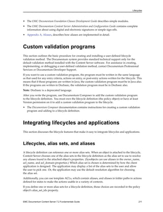 Lifecycles
• The EMC Documentum Foundation Classes Development Guide describes simple modules.
• The EMC Documentum Content Server Administration and Configuration Guide contains complete
information about using digital and electronic signatures or simple sign-offs.
• Appendix A, Aliases, describes how aliases are implemented in detail.
Custom validation programs
This section outlines the basic procedure for creating and installing a user-defined lifecycle
validation method. The Documentum system provides standard technical support only for the
default validation method installed with the Content Server software. For assistance in creating,
implementing, or debugging a user-defined validation method, contact Documentum Professional
Services or Documentum Developer Support.
If you want to use a custom validation program, the program must be written in the same language
as that used for any entry criteria, actions on entry, or post-entry actions written for the lifecycle. This
means that if those programs are written in Java, the custom validation program must be in Java also.
If the programs are written in Docbasic, the validation program must be in Docbasic also.
Note: Docbasic is a deprecated language.
After you write the program, use Documentum Composer to add the custom validation program
to the lifecycle definition. You must own the lifecycle definition (the policy object) or have at least
Version permission on it to add a custom validation program to the lifecycle.
• The Documentum Composer documentation contains instructions for creating a custom validation
program and adding to a lifecycle definition.
Integrating lifecycles and applications
This section discusses the lifecycle features that make it easy to integrate lifecycles and applications.
Lifecycles, alias sets, and aliases
A lifecycle definition can reference one or more alias sets. When an object is attached to the lifecycle,
Content Server chooses one of the alias sets in the lifecycle definition as the alias set to use to resolve
any aliases found in the attached object’s properties. (Sysobjects can use aliases in the owner_name,
acl_name, and acl_domain properties.) Which alias set is chosen is determined by how the client
application is designed. The application may display a list of the alias sets to the user and allow
the user to pick one. Or, the application may use the default resolution algorithm for choosing
the alias set.
Additionally, you can use template ACLs, which contain aliases, and aliases in folder paths in actions
defined for states to make the actions usable in a variety of contexts.
If you define one or more alias sets for a lifecycle definition, those choices are recorded in the policy
object’s alias_set_ids property.
EMC Documentum Content Server 7.2 Fundamentals Guide 211
 