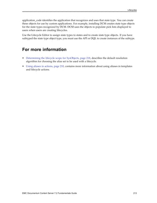 Lifecycles
application_code identifies the application that recognizes and uses that state type. You can create
these objects for use by custom applications. For example, installing DCM creates state type objects
for the state types recognized by DCM. DCM uses the objects to populate pick lists displayed to
users when users are creating lifecycles.
Use the Lifecycle Editor to assign state types to states and to create state type objects. If you have
subtyped the state type object type, you must use the API or DQL to create instances of the subtype.
For more information
• Determining the lifecycle scope for SysObjects, page 218, describes the default resolution
algorithm for choosing the alias set to be used with a lifecycle.
• Using aliases in actions, page 210, contains more information about using aliases in templates
and lifecycle actions.
EMC Documentum Content Server 7.2 Fundamentals Guide 213
 