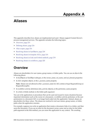 Appendix A
Aliases
This appendix describes how aliases are implemented and used. Aliases support Content Server’s
process management services. The appendix includes the following topics:
• Overview, page 215
• Defining aliases, page 216
• Alias scopes, page 216
• Resolving aliases in SysObjects, page 218
• Resolving aliases in template ACLs, page 219
• Resolving aliases in Link and Unlink methods, page 219
• Resolving aliases in workflows, page 220
Overview
Aliases are placeholders for user names, group names, or folder paths. You can use an alias in the
following places:
• In SysObjects or SysObject subtypes, in the owner_name, acl_name, and acl_domain properties
• In ACL template objects, in the r_accessor_name property
Note: Aliases are not allowed as the r_accessor_name for ACL entries of type RequiredGroup or
RequiredGroupSet.
• In workflow activity definitions (dm_activity objects), in the performer_name property
• In a link or lnlink method, in the folder path argument
You can write applications or procedures that can be used and reused in many situations because
important information such as the owner of a document, a workflow activity performer, or the user
permissions in a document ACL is no longer hard coded into the application. Instead, aliases are
placeholders for these values. The aliases are resolved to real user names, group names, or folder
paths when the application executes.
For example, suppose you write an application that creates a document, links it to a folder, and then
saves the document. If you use an alias for the document owner_name and an alias for the folder
path argument in the link method, you can reuse this application in any context. The resulting
EMC Documentum Content Server 7.2 Fundamentals Guide 215
 