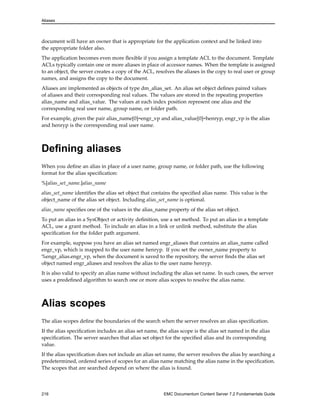 Aliases
document will have an owner that is appropriate for the application context and be linked into
the appropriate folder also.
The application becomes even more flexible if you assign a template ACL to the document. Template
ACLs typically contain one or more aliases in place of accessor names. When the template is assigned
to an object, the server creates a copy of the ACL, resolves the aliases in the copy to real user or group
names, and assigns the copy to the document.
Aliases are implemented as objects of type dm_alias_set. An alias set object defines paired values
of aliases and their corresponding real values. The values are stored in the repeating properties
alias_name and alias_value. The values at each index position represent one alias and the
corresponding real user name, group name, or folder path.
For example, given the pair alias_name[0]=engr_vp and alias_value[0]=henryp, engr_vp is the alias
and henryp is the corresponding real user name.
Defining aliases
When you define an alias in place of a user name, group name, or folder path, use the following
format for the alias specification:
%[alias_set_name.]alias_name
alias_set_name identifies the alias set object that contains the specified alias name. This value is the
object_name of the alias set object. Including alias_set_name is optional.
alias_name specifies one of the values in the alias_name property of the alias set object.
To put an alias in a SysObject or activity definition, use a set method. To put an alias in a template
ACL, use a grant method. To include an alias in a link or unlink method, substitute the alias
specification for the folder path argument.
For example, suppose you have an alias set named engr_aliases that contains an alias_name called
engr_vp, which is mapped to the user name henryp. If you set the owner_name property to
%engr_alias.engr_vp, when the document is saved to the repository, the server finds the alias set
object named engr_aliases and resolves the alias to the user name henryp.
It is also valid to specify an alias name without including the alias set name. In such cases, the server
uses a predefined algorithm to search one or more alias scopes to resolve the alias name.
Alias scopes
The alias scopes define the boundaries of the search when the server resolves an alias specification.
If the alias specification includes an alias set name, the alias scope is the alias set named in the alias
specification. The server searches that alias set object for the specified alias and its corresponding
value.
If the alias specification does not include an alias set name, the server resolves the alias by searching a
predetermined, ordered series of scopes for an alias name matching the alias name in the specification.
The scopes that are searched depend on where the alias is found.
216 EMC Documentum Content Server 7.2 Fundamentals Guide
 
