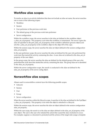 Aliases
Workflow alias scopes
To resolve an alias in an activity definition that does not include an alias set name, the server searches
one or more of the following scopes:
• Workflow
• Session
• User performer of the previous work item
• The default group of the previous work item performer
• Server configuration
Within the workflow scope, the server searches in the alias set defined in the workflow object
r_alias_set_id property. This property is set when the workflow is instantiated. The server copies the
alias set specified in the perf_alias_set_id property of the workflow definition (process object) and
sets the r_alias_set_id property in the workflow object to the object ID of the copy.
Within the session scope, the server searches the alias set object defined in the session configuration
alias_set property.
In the user performer scope, the server searches the alias set defined for the user who performed the
work item that started the activity containing the alias. A user alias set is defined in the alias_set_id
property of the user object.
In the group scope, the server searches the alias set defined for the default group of the user who
performed the work item that started the activity containing the alias. The group alias set is identified
in the alias_set_id property.
Within the server configuration scope, the search is conducted in the alias set defined in the
alias_set_id property of the server config object.
Nonworkflow alias scopes
Aliases used in nonworkflow contexts have the following possible scopes:
• Lifecycle
• Session
• User
• Group
• Server configuration
When the server searches within the lifecycle scope, it searches in the alias set defined in the SysObject
r_alias_set_id property. This property is set when the object is attached to a lifecycle.
Within the session scope, the server searches the alias set object defined in the session configuration
alias_set property.
Within the user scope, the search is in the alias set object defined in the alias_set_id property of the
user object. The user is the user who initiated the action that caused the alias resolution to occur.
For example, suppose a a document is promoted and the actions of the target state assign a template
EMC Documentum Content Server 7.2 Fundamentals Guide 217
 