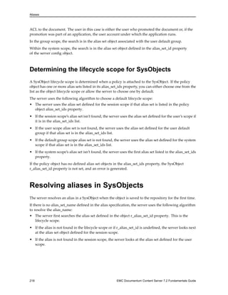Aliases
ACL to the document. The user in this case is either the user who promoted the document or, if the
promotion was part of an application, the user account under which the application runs.
In the group scope, the search is in the alias set object associated with the user default group.
Within the system scope, the search is in the alias set object defined in the alias_set_id property
of the server config object.
Determining the lifecycle scope for SysObjects
A SysObject lifecycle scope is determined when a policy is attached to the SysObject. If the policy
object has one or more alias sets listed in its alias_set_ids property, you can either choose one from the
list as the object lifecycle scope or allow the server to choose one by default.
The server uses the following algorithm to choose a default lifecycle scope:
• The server uses the alias set defined for the session scope if that alias set is listed in the policy
object alias_set_ids property.
• If the session scope’s alias set isn’t found, the server uses the alias set defined for the user’s scope if
it is in the alias_set_ids list.
• If the user scope alias set is not found, the server uses the alias set defined for the user default
group if that alias set is in the alias_set_ids list.
• If the default group scope alias set is not found, the server uses the alias set defined for the system
scope if that alias set is in the alias_set_ids list.
• If the system scope’s alias set isn’t found, the server uses the first alias set listed in the alias_set_ids
property.
If the policy object has no defined alias set objects in the alias_set_ids property, the SysObject
r_alias_set_id property is not set, and an error is generated.
Resolving aliases in SysObjects
The server resolves an alias in a SysObject when the object is saved to the repository for the first time.
If there is no alias_set_name defined in the alias specification, the server uses the following algorithm
to resolve the alias_name:
• The server first searches the alias set defined in the object r_alias_set_id property. This is the
lifecycle scope.
• If the alias is not found in the lifecycle scope or if r_alias_set_id is undefined, the server looks next
at the alias set object defined for the session scope.
• If the alias is not found in the session scope, the server looks at the alias set defined for the user
scope.
218 EMC Documentum Content Server 7.2 Fundamentals Guide
 