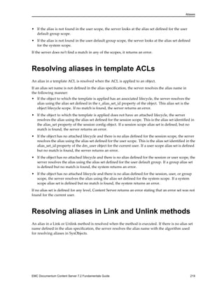 Aliases
• If the alias is not found in the user scope, the server looks at the alias set defined for the user
default group scope.
• If the alias is not found in the user default group scope, the server looks at the alias set defined
for the system scope.
If the server does no’t find a match in any of the scopes, it returns an error.
Resolving aliases in template ACLs
An alias in a template ACL is resolved when the ACL is applied to an object.
If an alias set name is not defined in the alias specification, the server resolves the alias name in
the following manner:
• If the object to which the template is applied has an associated lifecycle, the server resolves the
alias using the alias set defined in the r_alias_set_id property of the object. This alias set is the
object lifecycle scope. If no match is found, the server returns an error.
• If the object to which the template is applied does not have an attached lifecycle, the server
resolves the alias using the alias set defined for the session scope. This is the alias set identified in
the alias_set property of the session config object. If a session scope alias set is defined, but no
match is found, the server returns an error.
• If the object has no attached lifecycle and there is no alias defined for the session scope, the server
resolves the alias using the alias set defined for the user scope. This is the alias set identified in the
alias_set_id property of the dm_user object for the current user. If a user scope alias set is defined
but no match is found, the server returns an error.
• If the object has no attached lifecycle and there is no alias defined for the session or user scope, the
server resolves the alias using the alias set defined for the user default group. If a group alias set
is defined but no match is found, the system returns an error.
• If the object has no attached lifecycle and there is no alias defined for the session, user, or group
scope, the server resolves the alias using the alias set defined for the system scope. If a system
scope alias set is defined but no match is found, the system returns an error.
If no alias set is defined for any level, Content Server returns an error stating that an error set was not
found for the current user.
Resolving aliases in Link and Unlink methods
An alias in a Link or Unlink method is resolved when the method is executed. If there is no alias set
name defined in the alias specification, the server resolves the alias name with the algorithm used
for resolving aliases in SysObjects.
EMC Documentum Content Server 7.2 Fundamentals Guide 219
 