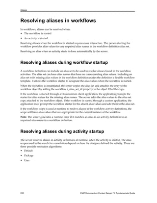 Aliases
Resolving aliases in workflows
In workflows, aliases can be resolved when:
• The workflow is started
• An activity is started
Resolving aliases when the workflow is started requires user interaction. The person starting the
workflow provides alias values for any unpaired alias names in the workflow definition alias set.
Resolving an alias when an activity starts is done automatically by the server.
Resolving aliases during workflow startup
A workflow definition can include an alias set to be used to resolve aliases found in the workflow
activities. The alias set can have alias names that have no corresponding alias values. Including an
alias set with missing alias values in the workflow definition makes the definition a flexible workflow
template. It allows the workflow starter to designate the alias values when the workflow is started.
When the workflow is instantiated, the server copies the alias set and attaches the copy to the
workflow object by setting the workflow r_alias_set_id property to the object ID of the copy.
If the workflow is started through a Documentum client application, the application prompts the
starter for alias values for the missing alias names. The server adds the alias values to the alias set
copy attached to the workflow object. If the workflow is started through a custom application, the
application must prompt the workflow starter for the absent alias values and add them to the alias set.
If the workflow scope is used at runtime to resolve aliases in the workflow activity definitions, the
scope will have alias values that are appropriate for the current instance of the workflow.
Note: The server generates a runtime error if it matches an alias in an activity definition to an
unpaired alias name in a workflow definition.
Resolving aliases during activity startup
The server resolves aliases in activity definitions at runtime, when the activity is started. The alias
scopes used in the search for a resolution depend on how the designer defined the activity. There are
three possible resolution algorithms:
• Default
• Package
• User
220 EMC Documentum Content Server 7.2 Fundamentals Guide
 