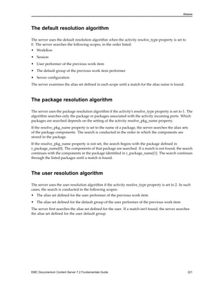Aliases
The default resolution algorithm
The server uses the default resolution algorithm when the activity resolve_type property is set to
0. The server searches the following scopes, in the order listed:
• Workflow
• Session
• User performer of the previous work item
• The default group of the previous work item performer
• Server configuration
The server examines the alias set defined in each scope until a match for the alias name is found.
The package resolution algorithm
The server uses the package resolution algorithm if the activity’s resolve_type property is set to 1. The
algorithm searches only the package or packages associated with the activity incoming ports. Which
packages are searched depends on the setting of the activity resolve_pkg_name property.
If the resolve_pkg_name property is set to the name of a package, the server searches the alias sets
of the package components. The search is conducted in the order in which the components are
stored in the package.
If the resolve_pkg_name property is not set, the search begins with the package defined in
r_package_name[0]. The components of that package are searched. If a match is not found, the search
continues with the components in the package identified in r_package_name[1]. The search continues
through the listed packages until a match is found.
The user resolution algorithm
The server uses the user resolution algorithm if the activity resolve_type property is set to 2. In such
cases, the search is conducted in the following scopes:
• The alias set defined for the user performer of the previous work item
• The alias set defined for the default group of the user performer of the previous work item
The server first searches the alias set defined for the user. If a match isn’t found, the server searches
the alias set defined for the user default group.
EMC Documentum Content Server 7.2 Fundamentals Guide 221
 