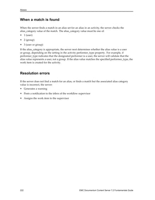 Aliases
When a match is found
When the server finds a match in an alias set for an alias in an activity, the server checks the
alias_category value of the match. The alias_category value must be one of:
• 1 (user)
• 2 (group)
• 3 (user or group)
If the alias_category is appropriate, the server next determines whether the alias value is a user
or group, depending on the setting in the activity performer_type property. For example, if
performer_type indicates that the designated performer is a user, the server will validate that the
alias value represents a user, not a group. If the alias value matches the specified performer_type, the
work item is created for the activity.
Resolution errors
If the server does not find a match for an alias, or finds a match but the associated alias category
value is incorrect, the server:
• Generates a warning
• Posts a notification to the inbox of the workflow supervisor
• Assigns the work item to the supervisor
222 EMC Documentum Content Server 7.2 Fundamentals Guide
 