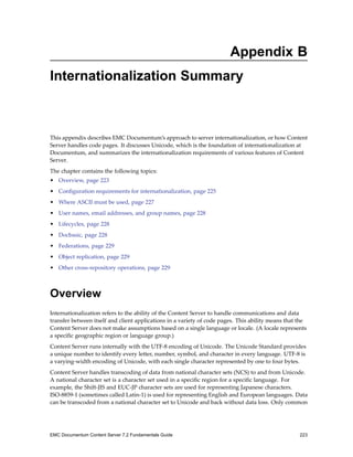 Appendix B
Internationalization Summary
This appendix describes EMC Documentum’s approach to server internationalization, or how Content
Server handles code pages. It discusses Unicode, which is the foundation of internationalization at
Documentum, and summarizes the internationalization requirements of various features of Content
Server.
The chapter contains the following topics:
• Overview, page 223
• Configuration requirements for internationalization, page 225
• Where ASCII must be used, page 227
• User names, email addresses, and group names, page 228
• Lifecycles, page 228
• Docbasic, page 228
• Federations, page 229
• Object replication, page 229
• Other cross-repository operations, page 229
Overview
Internationalization refers to the ability of the Content Server to handle communications and data
transfer between itself and client applications in a variety of code pages. This ability means that the
Content Server does not make assumptions based on a single language or locale. (A locale represents
a specific geographic region or language group.)
Content Server runs internally with the UTF-8 encoding of Unicode. The Unicode Standard provides
a unique number to identify every letter, number, symbol, and character in every language. UTF-8 is
a varying-width encoding of Unicode, with each single character represented by one to four bytes.
Content Server handles transcoding of data from national character sets (NCS) to and from Unicode.
A national character set is a character set used in a specific region for a specific language. For
example, the Shift-JIS and EUC-JP character sets are used for representing Japanese characters.
ISO-8859-1 (sometimes called Latin-1) is used for representing English and European languages. Data
can be transcoded from a national character set to Unicode and back without data loss. Only common
EMC Documentum Content Server 7.2 Fundamentals Guide 223
 