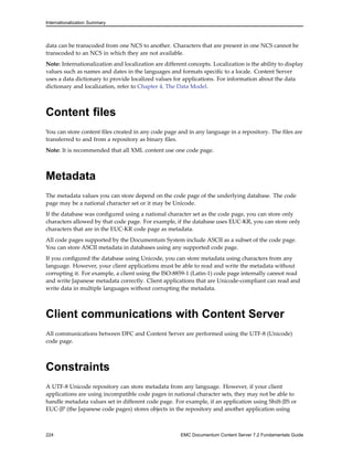 Internationalization Summary
data can be transcoded from one NCS to another. Characters that are present in one NCS cannot be
transcoded to an NCS in which they are not available.
Note: Internationalization and localization are different concepts. Localization is the ability to display
values such as names and dates in the languages and formats specific to a locale. Content Server
uses a data dictionary to provide localized values for applications. For information about the data
dictionary and localization, refer to Chapter 4, The Data Model.
Content files
You can store content files created in any code page and in any language in a repository. The files are
transferred to and from a repository as binary files.
Note: It is recommended that all XML content use one code page.
Metadata
The metadata values you can store depend on the code page of the underlying database. The code
page may be a national character set or it may be Unicode.
If the database was configured using a national character set as the code page, you can store only
characters allowed by that code page. For example, if the database uses EUC-KR, you can store only
characters that are in the EUC-KR code page as metadata.
All code pages supported by the Documentum System include ASCII as a subset of the code page.
You can store ASCII metadata in databases using any supported code page.
If you configured the database using Unicode, you can store metadata using characters from any
language. However, your client applications must be able to read and write the metadata without
corrupting it. For example, a client using the ISO-8859-1 (Latin-1) code page internally cannot read
and write Japanese metadata correctly. Client applications that are Unicode-compliant can read and
write data in multiple languages without corrupting the metadata.
Client communications with Content Server
All communications between DFC and Content Server are performed using the UTF-8 (Unicode)
code page.
Constraints
A UTF-8 Unicode repository can store metadata from any language. However, if your client
applications are using incompatible code pages in national character sets, they may not be able to
handle metadata values set in different code page. For example, if an application using Shift-JIS or
EUC-JP (the Japanese code pages) stores objects in the repository and another application using
224 EMC Documentum Content Server 7.2 Fundamentals Guide
 