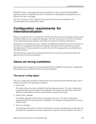 Internationalization Summary
ISO-8859-1 (Latin-1 code page) retrieves that metadata, the values returned to the ISO-8859-1
application will be corrupted because there are characters in the Japanese code page that are not
found in the Latin-1 code page.
The EMC Documentum XML Applications Development Guide has more information and
recommendations for creating XML content.
Configuration requirements for
internationalization
Before you install the server, it is important to set the server host locale and code page properly and to
install the database to use a supported code page. The EMC Documentum Content Server Installation
Guide contains information about the values that are set prior to installing Content Server.
During the server installation process, a number of configuration parameters are set in the server.ini
file and server config object that define the expected code page for clients and the host machine
operating system. These parameters are used by the server in managing data, user authentication,
and other functions.
The Documentum system has recommended locales for the server host and recommended code
pages for the server host and database.
Values set during installation
Some locales and code pages are set during Content Server installation and repository configuration.
The following sections describe what is set during installation.
The server config object
The server config object describes a Content Server and contains information that the server uses to
define its operations and operating environment.
• locale_name
The locale of the server host, as defined by the host operating system. The value is determined
programmatically and set during server installation. The locale_name determines which data
dictionary locale labels are served to clients that do not specify their locale.
• default_client_codepage
The default code page used by clients connecting to the server. The value is determined
programmatically and set during server installation. It is strongly recommended that you do not
reset the value.
• server_os_codepage
The code page used by the server host. Content Server uses this code page when it transcodes user
credentials for authentication and the command-line arguments of server methods. The value is
EMC Documentum Content Server 7.2 Fundamentals Guide 225
 