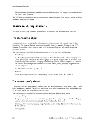 Internationalization Summary
determined programmatically and set during server installation. It is strongly recommended that
you do not reset the value.
The EMC Documentum Content Server Administration and Configuration Guide contains a table of default
values for code pages by locale.
Values set during sessions
Properties defining code pages are set when DFC is initialized and when a session is started.
The client config object
A client config object records global information for client sessions. It is created when DFC is
initialized. The values reflect the information found in the dfc.properties file used by the DFC
instance. Some of the values are then used in the session config object when a client opens a
repository session.
The following properties for internationalization are present in a client config object:
• dfc.codepage
The dfc.codepage property controls conversion of characters between the native code page and
UTF-8. The value is taken from the dfc.codepage key in the dfc.properties file on the client host.
This code page is the preferred code page for repository sessions started using the DFC instance.
The value of dfc.codepage overrides the value of the default_client_codepage property in the
server config object.
The default value for this key is UTF-8.
• dfc.locale
This is the client preferred locale for repository sessions started by the DFC instance.
The session config object
A session config object describes the configuration of a repository session. It is created when a client
opens a repository session. The property values are taken from values in the client config object, the
server config object, and the connection config object.
The following properties for internationalization are set in the session config object:
• session_codepage
This property is obtained from the client config object dfc.codepage property. It is the code page
used by a client application connecting to the server from the client host.
If needed, set the session_codepage property in the session config object early in the session and
do not reset it.
• session_locale
226 EMC Documentum Content Server 7.2 Fundamentals Guide
 