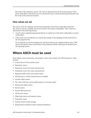Internationalization Summary
The locale of the repository session. The value is obtained from the dfc.locale property of the
client config object. If dfc.locale is not set, the default value is determined programmatically from
the locale of the client host machine.
How values are set
The values of the dfc.codepage and dfc.locale properties in the client config object determine
the values of session_codepage and session_locale in the session config object. These values are
determined in the following manner:
1. Use the values supplied programmatically by an explicit set on the client config object or session
config object.
2. If the values are not explicitly set, examine the settings of dfc.codepage and dfc.locale keys in
the dfc.properties file.
If not explicitly set, the dfc.codepage key and dfc.locale keys are assigned default values. DFC
derives the default values from the Java Virtual Machine (JVM), which gets the defaults from
the operating system.
Where ASCII must be used
Some objects, names, directories, and property values must contain only ASCII characters. These
include:
• Content Server’s host machine name
• Repository names
• Repository owner user name and password
• Installation owner user name and password
• Registered table names and column names
• The directory in which Content Server is installed
• Location object names
• The value of the file_system_path property of a location object
• Mount point object names
• Format names
• Format DOS extensions
• All file store names
• Object type names and property names
• Federation names
• Content stored in turbo storage
• String literals included in check constraint definitions
EMC Documentum Content Server 7.2 Fundamentals Guide 227
 
