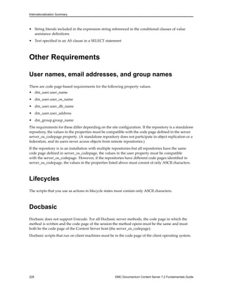 Internationalization Summary
• String literals included in the expression string referenced in the conditional clauses of value
assistance definitions
• Text specified in an AS clause in a SELECT statement
Other Requirements
User names, email addresses, and group names
There are code page-based requirements for the following property values:
• dm_user.user_name
• dm_user.user_os_name
• dm_user.user_db_name
• dm_user.user_address
• dm_group.group_name
The requirements for these differ depending on the site configuration. If the repository is a standalone
repository, the values in the properties must be compatible with the code page defined in the server
server_os_codepage property. (A standalone repository does not participate in object replication or a
federation, and its users never access objects from remote repositories.)
If the repository is in an installation with multiple repositories but all repositories have the same
code page defined in server_os_codepage, the values in the user property must be compatible
with the server_os_codepage. However, if the repositories have different code pages identified in
server_os_codepage, the values in the properties listed above must consist of only ASCII characters.
Lifecycles
The scripts that you use as actions in lifecycle states must contain only ASCII characters.
Docbasic
Docbasic does not support Unicode. For all Docbasic server methods, the code page in which the
method is written and the code page of the session the method opens must be the same and must
both be the code page of the Content Server host (the server_os_codepage).
Docbasic scripts that run on client machines must be in the code page of the client operating system.
228 EMC Documentum Content Server 7.2 Fundamentals Guide
 