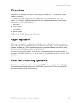 Internationalization Summary
Federations
Federations are created to keep global users, groups, and external ACLs synchronized among
member repositories.
A federation can include repositories using different server operating system code pages
(server_os_codepage). In a mixed-code page federation, the following user and group property
values must use only ASCII characters:
• user_name
• user_os_name
• user_address
• group_address
ACLs can use Unicode characters in ACL names.
Object replication
When object replication is used, the databases for the source and target repositories must use the
same code page or the target repository must use Unicode. For example, you can replicate from a
Japanese repository to a French repository if the French repository database uses Unicode. If the
French repository database uses Latin-1, replication fails.
In mixed code page environments, the source and target folder names must contain only ASCII
characters. The folders contained by the source folder are not required to be named with only ASCII
characters.
Other cross-repository operations
In other cross-repository operations, such as copying folders from one repository to another, the
user performing the operation must have identical user credentials (user names and passwords
and email addresses) in the two repositories.
EMC Documentum Content Server 7.2 Fundamentals Guide 229
 