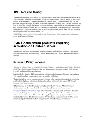 Overview
XML Store and XQuery
The Documentum XML Store add-on is a highly scalable, native XML repository for Content Server.
XML Store adds standards-based XQuery to the XML capabilities of Content Server. A native XML
content store or repository stores persistent XML content "as-is," without mapping the XML to
database rows and columns. The XML structure is preserved, allowing users to query content at any
level of detail (for example, individual elements, attributes, content objects, or metadata attributes),
even on very large information sets. As a native XML repository, XML Store provides performance
advantages over relational databases and file systems through specialized XML indexing methods,
caching, and architecture optimized for XML.
The EMC Documentum XML Store Installation and Administration Guide contains more information
about XML Store and XQuery.
EMC Documentum products requiring
activation on Content Server
The products described in this section are sold separately, with separate installers. They require
a license to be entered when installing Content Server to activate Content Server support for the
product.
Retention Policy Services
This add-on requires that you install the Retention Policy Services Documentum Archive (DAR) file (
aDAR file is the executable, binary version of a Documentum Composer project). DAR files are
typically used to distribute applications.
Retention Policy Services (RPS) automates the retention and disposition of content in compliance
with regulations, legal requirements, and best practice guidelines.
The product allows you to manage a content retention in the repository through a retention policy:
a defined set of phases, with a formal disposition phase at the end. You access RPS through
Documentum Administrator.
RPS policies are created and managed using Retention Policy Services Administrator, an
administration tool that is similar to, but separate from, Documentum Administrator.
Document retention and deletion, page 123, describes the various ways to implement document
retention, including retention policies, and how those policies affect behaviors. Virtual documents
and retention policies, page 150, describes how applying a retention policy to a virtual document
affects that document. The EMC Documentum Retention Policy Services Administrator User Guide
contains complete information about using Retention Policy Services Administrator.
EMC Documentum Content Server 7.2 Fundamentals Guide 23
 