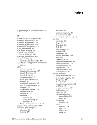 Index
% (percent sign) in alias specification, 216
A
a_bpaction_run_as property, 203
a_contain_desc property, 149
a_contain_type property, 149
a_content_type attribute, 128
a_controlling_app property, 87
a_full_text attribute, 127
a_is_signed property, 101
a_special_app property
use in workflows, 162
a_storage_type attribute, 130
a_wq_name property
automatic activities, use by, 187
AAC tokens. See application access control
tokens
ACLs
custom, creating, 138
default ACL, assigning, 137
default, described, 136
described, 92, 136
entries, described, 93
grantPermit method, 138
kinds of, 93
non-default, assigning, 137
object-level permissions, 89
replacing, 140
revokePermit method, 138
room defaults, 139
template ACLs, 137
templates
alias use, 215
aliases, resolving, 219
described, 94
Trusted Content Services and, 139
acquired state, for work items, 181
actions on entry (lifecycle)
aliases in, 210
defining, 209
described, 205
Docbasic programs, 209
execution order, 209
active state (activity instance), 180
activities
automatic, 162
Begin, 160
described, 160
End, 160
links between, 161
manual, 162
repeatable, 161
starting conditions, 166
Step, 160
task subjects, 165
timer implementations, 176
transition behavior, 170
trigger condition, 166
trigger events, 166
validation checks, 172
warning timers, 171
activity definitions
automatic transitions, 170
control_flag property, 164
delegation, 164
described, 162
extension characteristic, 164
installing, 173
manual transitions, 170
multiple use, 161
names of, 161
package definitions
compatibility, 168
scope, 167
performers
defining, 164
ports
described, 166
input, 167
output, 167
revert, 167
EMC Documentum Content Server 7.2 Fundamentals Guide 231
 