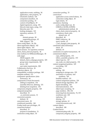 Index
application events, auditing, 94
application_code property, 87
CheckinEx method, 136
component classifiers, 66
connection pooling, 33
control of SysObjects, 87
digital signatures, using, 101
lifecycle state types, using, 212
lifecycles and, 211
locking strategies, 122
repository sessions, 27
roles
domain groups, 84
supporting groups, 83
XML support, 149
client config object, 30, 226
client registration objects, 102
client rights objects, 103
client sessions. See repository sessions
client_check_interval property, 46
close method, for IDfSessionManager, 30
code pages
ASCII support, 224
default_client_codepage property, 225
group name requirements, 228
server, 225
user name requirements, 228
Collaborative Services, 24
collection objects, 49
compatibility, workflow package, 168
complete method, 175
component specifications (data
dictionary), 66
components (virtual document)
adding to snapshots, 154
assembly behavior, defining, 151
deleting from snapshots, 154
compound_integrity property, 148
computed properties
described, 52
_is_restricted_session, 31
concurrent sessions
defined, 30
concurrent users, 30
conditional assembly, 148
Config Audit user privileges, 89
connection brokers
described, 31
purpose in installation, 31
connection config object, 30
connection pooling, 33
connections
application access control tokens, 36
connection config object, 30
login tickets, 33
consistency checking
cache config object use, 46
CHECK_CACHE_CONFIG
administration method, 46
client_check_interval property, 46
consistency check rules
default rule, 47
described, 44
DMCL behavior, 46
query results, 47
r_last_changed_date property, 46
constraints (data dictionary)
check, 65
defined, 65
constraints on explicit transactions, 40
containment objects
copy_child property, 153
follow_assembly property, 153
object type for, 147
use_node_ver_label property, 152
content assignment policies, 129
overriding, 130
content files
adding, 128
assigning to storage area, 129
association of primary and
rendition, 109
bindFile method, 135
content assignment policies, 129
default storage algorithm, 129
digital shredding, 105
internationaliztion, 224
object types accepting, 52
page numbers, 108, 134
removing from documents, 72, 135
renditions and, 109
replacing, 135
sharing, 135
storage options, 61
virtual documents and, 149
content objects
described, 108
Content Server
communicating with, 24
compound_integrity property, 148
234 EMC Documentum Content Server 7.2 Fundamentals Guide
 