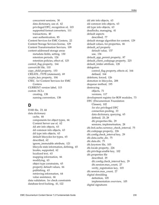 Index
concurrent sessions, 30
data dictionary, use of, 62
privileged DFC, recognition of, 103
supported format converters, 111
transactions, 40
user authentication, 85
Content Services for EMC Centera, 22
Content Storage Services license, 129
Content Transformation Services, 109
content-addressed storage areas
metadata fields, setting, 130
retention periods, 124
retention policies, effect of, 125
control_flag property, 164
convert.tbl file, 110
copy_child property, 153
CREATE...TYPE (statement), 69
crypto_key property, 104
CSEC. See Content Services for EMC
Centera
CURRENT version label, 115
custom ACLs
creating, 138
naming convention, 138
D
DAR file, 23, 44
data dictionary
cache, 44
components for object types, 66
Content Server use of, 62
dd attr info objects, 63
dd common info objects, 63
dd type info objects, 63
default lifecycles for types, 65
described, 62
ignore_immutable attribute, 121
lifecycle state information, defining, 65
locales, supported, 62
localized text, 63
mapping information, 66
modifying, 63
object type constraints, 65
property default values, 66
publishing, 63
retrieving information, 64
value assistance, 66
data validation. See check constraints
database-level locking, 41, 122
dd attr info objects, 63
dd common info objects, 63
dd type info objects, 63
deadlocks, managing, 41
default aspects
described, 77
default storage algorithm for content, 129
default values, for properties, 66
default_acl property
default value, 137
use, 136
default_app_permit property, 87
default_client_codepage property, 225
default_folder attribute, 128
delegation
control_flag property, effects of, 164
defined, 164
deletions, forced, 126
demotion in lifecycles, 208
dequeue method, 195
destroying
objects, 71
versions, 117
development registry for BOF modules, 73
DFC (Documentum Foundation
Classes), 102
See also privileged DFC
connection pooling, 33
data dictionary, querying, 65
defined, 25, 28
dfc.properties file, 29
sessions, implemetnation, 28
dfc.bof.cache.currency_check_interval, 75
dfc.codepage property, 226
dfc.config.check_interval key, 29
dfc.data.cache_dir, 75
dfc.data.dir, 75
dfc.keystore file, 103
dfc.locale property, 226
dfc.privilege.enable key, 102
dfc.properties file
described, 29
dfc.config.check_interval key, 29
dfc.session.max_count, 27
verify_registration key, 103
dfc.session.max_count, 27
digital shredding
definition, 105
implementation overview, 105
digital signatures
EMC Documentum Content Server 7.2 Fundamentals Guide 235
 