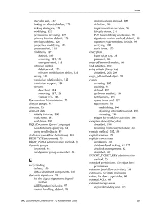 Index
lifecycles and, 127
linking to cabinets/folders, 128
locking strategies, 122
modifying, 132
permissions, revoking, 139
primary location default, 128
privileged delete, 126
properties, modifying, 133
prune method, 118
renditions, 129
defined, 109
removing, 111, 126
user-generated, 111
retention control
deletion and, 123
effect on modification ability, 132
saving, 136
translation relationships, 142
translation support, 114
versions
described, 114
removing, 117, 126
version tree, 116
Documentum Administrator, 25
domain groups, 84
domains, 53
dormant state
activity instance, 180
work items, 181
workflows, 180
DQL (Document Query Language)
data dictionary, querying, 64
query result objects, 49
draft state (workflow definitions), 163
DROP TYPE (statement), 70
DROP_INDEX administration method, 61
dynamic groups
described, 84
nondynamic group as member, 84
E
early binding
defined, 150
virtual document components, 150
electronic signatures, 95
See also digital signatures; Signoff
method
addESignature behavior, 97
content handling, default, 99
customizations allowed, 100
definition, 96
implementation overview, 96
lifecycle states, 210
PDF Fusion library and license, 98
signature creation method, default, 98
signature page template, default, 98
verifying, 100
work items, 175
encryption
login ticket key, 34
password, 86
encryptPassword method, 86
End activities, 160
entry criteria (lifecycles)
described, 205, 208
esign_pdf method object, 98
events
accessing, 192
auditing, 94
defined, 192
getEvents method, 194
notifications, 195
queue items and, 192
registrations for
establishing, 196
obtaining information about, 196
removing, 196
trigger, for workflow activities, 166
exception states (lifecycles)
described, 198
resuming from exception state, 201
execute method, 182, 184
explicit sessions, 29
explicit transactions
constraints, 40
database-level locking, 41, 122
deadlock management, 42
described, 40
EXPORT_TICKET_KEY administration
method, 35
extended permissions. See object-level
permissions
extension (workflow activities), 164
extensions. See state extensions
extent, for object type tables, 60
external ACLs, 93
external storage areas
digital shredding and, 105
EMC Documentum Content Server 7.2 Fundamentals Guide 237
 