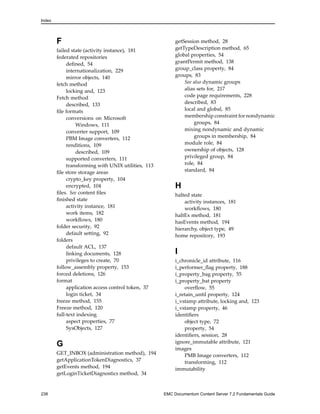 Index
F
failed state (activity instance), 181
federated repositories
defined, 54
internationalization, 229
mirror objects, 140
fetch method
locking and, 123
Fetch method
described, 133
file formats
conversions on Microsoft
Windows, 111
converter support, 109
PBM Image converters, 112
renditions, 109
described, 109
supported converters, 111
transforming with UNIX utilities, 113
file store storage areas
crypto_key property, 104
encrypted, 104
files. See content files
finished state
activity instance, 181
work items, 182
workflows, 180
folder security, 92
default setting, 92
folders
default ACL, 137
linking documents, 128
privileges to create, 70
follow_assembly property, 153
forced deletions, 126
format
application access control token, 37
login ticket, 34
freeze method, 155
Freeze method, 120
full-text indexing
aspect properties, 77
SysObjects, 127
G
GET_INBOX (administration method), 194
getApplicationTokenDiagnostics, 37
getEvents method, 194
getLoginTicketDiagnostics method, 34
getSession method, 28
getTypeDescription method, 65
global properties, 54
grantPermit method, 138
group_class property, 84
groups, 83
See also dynamic groups
alias sets for, 217
code page requirements, 228
described, 83
local and global, 85
membership constraint for nondynamic
groups, 84
mixing nondynamic and dynamic
groups in membership, 84
module role, 84
ownership of objects, 128
privileged group, 84
role, 84
standard, 84
H
halted state
activity instances, 181
workflows, 180
haltEx method, 181
hasEvents method, 194
hierarchy, object type, 49
home repository, 193
I
i_chronicle_id attribute, 116
i_performer_flag property, 188
i_property_bag property, 55
i_property_bat property
overflow, 55
i_retain_until property, 124
i_vstamp attribute, locking and, 123
i_vstamp property, 46
identifiers
object type, 72
property, 54
identifiers, session, 28
ignore_immutable attribute, 121
images
PMB Image converters, 112
transforming, 112
immutability
238 EMC Documentum Content Server 7.2 Fundamentals Guide
 