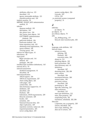 Index
attributes, effect on, 121
described, 119
ignore_immutable attribute, 121
retention policies and, 120
implicit sessions, 29
IMPORT_TICKET_KEY administration
method, 35
inboxes
dequeue method, 195
description, 193
dm_queue view, 194
dmi_queue_item objects, 193
GET_INBOX (administration
method), 194
getEvents method, 194
hasEvents method, 194
home repository and, 193
obtaining event registrations, 196
queue method, 194
viewing queue, 194
indexes for object types, 61
inheritance, 49
input ports
Begin activities and, 161
defined, 167
packages, 168, 185
installed state (workflow definitions), 163
internal ACLs, 93
internal transactions
deadlock management, 41
described, 40
internationalization
ASCII support, 224
ASCII use requirements, 227
client config object, 226
code pages, 225
content files, 224
data dictionary support for, 63
databases, 225
described, 223
Docbasic, 228
federations, ASCII requirements, 229
lifecycle constraint, 228
locales, 223
metadata, 224
National Character Sets, 223
object replication, 229
repository sessions, values set, 226
required parameters, 225
server config object, 225
session config object, 226
Unicode, 223
UTF-8, 223
_is_restricted_session (computed
property), 31
J
JAR files
jar objects, 74
jar objects, 74
java library objects, 75
jobs
dm_WFReporting, 177
lifecycle state transition jobs, 202
L
language_code attribute, 142
lifecycle states
actions on entry
defining, 209
Docbasic, 209
execution order, 209
aliases in, 211
attaching objects, 199
batch promotion, 200
data dictionary and, 65
definitions
described, 207
demoting from, 200, 208
entry criteria
described, 208
movement between, 200
normal states, 198
post-entry actions
described, 209
promoting to, 200
sign-offs, enforcing, 210
state extensions
described, 212
state type definitions, 212
state_class property, 207
suspending from, 201
transitions, scheduled, 202, 208
lifecycles
a_bpaction_run_as property, 203
actions, described, 205
alias scope, defining, 218
alias use in actions, 210
EMC Documentum Content Server 7.2 Fundamentals Guide 239
 