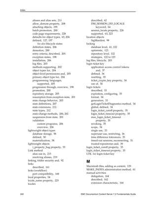 Index
aliases and alias sets, 211
allow_demote property, 208
attaching objects, 199
batch promotion, 200
code page requirements, 228
defaults for object types, 65, 204
defined, 127, 197
See also lifecycle states
definition states, 206
demotion, 200
entry criteria, described, 205
exception states, 198
installation, 206
log files, 203
methods supporting, 202
object types for, 204
object-level permissions and, 205
primary object type for, 204
programming languages,
supported, 205
progression through, overview, 198
promotion, 200
repository storage, 205
resumption from exception state, 201
state change behavior, 203
state definitions, 207
state extensions, 212
state types, 212
state-change methods, 200, 202
suspension from state, 201
validation
custom programs, 206
overview, 206
lightweight object types
database storage, 58
defined, 50
materialization, 58
lightweight objects
i_property_bag property, 55
Link method
alias use in, 215
resolving aliases, 219
linking, folder security and, 92
links
described, 161
links (workflow)
port compatibility, 168
local properties, 54
locale_name property, 225
locales
described, 62
DM_SESSION_DD_LOCALE
keyword, 64
session_locale property, 226
supported, 63, 223
location objects
SigManifest, 98
locking
database level, 41, 122
optimistic, 123
repository level, 122
strategies, 122 to 123
log files, lifecycle, 203
login ticket key
application access control tokens
and, 37
defined, 34
resetting, 35
ticket_crypto_key property, 34
use of, 34
login tickets
described, 33
expiration, configuring, 35
format, 34
generation, 33
getLoginTicketDiagnostics method, 34
global, defined, 34
login_ticket_cutoff property, 35
login_ticket_timeout property, 35
max_login_ticket_timeout
property, 35
revoking, 35
scope, 34
single use, 33
superuser use, restricting, 36
time difference tolerances, 35
timed-out sessions, reconnecting, 31
trusted repositories and, 39
login_ticket_cutoff property, 35
login_ticket_timeout property, 35
LTK. See login ticket key
M
Macintosh files, adding as content, 129
MAKE_INDEX administration method, 61
manual activities
delegation, 164
described, 162
extension characteristic, 164
240 EMC Documentum Content Server 7.2 Fundamentals Guide
 