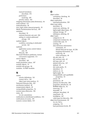 Index
manual transitions
described, 170
performers
resolving, 185
priority values, 163
mapping information (data dictionary), 66
mark method, 115
materialization, 58
max_login_ticket_timeout property, 35
Media Transformation Services, 109
metadata
described, 52
national character sets and, 224
setting in content-addressed
storage, 130
method objects
workflow, executing in dedicated
servlet, 162
methods
application access control tokens
and, 39
lifecycle, 202
Microsoft Windows platforms, format
conversions supported, 111
mirror objects
described, 140
mode parameter values, 187
module objects, 74
module role groups, 84
modules. See BOF modules
N
names
activity definitions, 161
custom ACLs, 138
object type name prefixes, 51
National Character Sets, 223
newSession method, 28
nonpersistent objects, 49
nonqualifiable properties, 54
normal states (lifecycle), 198
notes, 24
See also annotations
notification in distributed workflows, 191
notifications of events, 195
numeric version labels, 115
O
object caches
consistency checking, 46
described, 44
object replication
internationalization, 229
object type tables
described, 56
extent size, defining, 60
lightweight object types, 58
subtype storage, 57
tablespace, defining, 60
object types
categories of, 50
component routines for, 66
content files and, 52
creating, 69
data dictionary information
constraints, 65
default lifecycle for type, 65, 204
mapping information, 66
retrieving, 64
value assistance, 66
dd_attr_info, 63
dd_common_info, 63
dd_type_info, 63
default ACLs for, 137
defined, 49
dm name prefix, 51
identifiers, 72
indexes on, 61
lightweight, 50
nonqualifiable and qualifiable
properties, 53
owner, 69
persistence, 49
primary for lifecycles, 204
properties, defaults for, 66
RDBMS tables for, 56
removing, 70
shareable, 51
subtypes, described, 49
supertypes, 49
SysObjects, 107
valid types for lifecycles, 204
object-level permissions, 89
See also ACLs
assigning, 131
base permission levels, 89
EMC Documentum Content Server 7.2 Fundamentals Guide 241
 