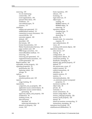 Index
removing, 135
See also destroying
content files, 135
event registrations, 196
queued inbox items, 195
renditions, 111
user-defined types, 70
versions, 117
renditions
adding user generated, 111
addRendition method, 111
connection to source document, 114
convert.tbl file, 110
converter support, 109
defined, 109
described, 129
file formats, 109
format characteristics, 110
Media Transformation Services, 109
page numbers and, 109
PBM Image converters, 112
removeRendition method, 111
removing, 126
removing user-generated, 111
supported format converters, 111
system-generated, 110
Repeat method, 164
repeatable_invoke property, 161
repeating properties, 53
performance tip, 134
replacing values, 134
storage, 56
replicas
described, 141
retention policies and, 125
reports
usage tracking, 86
repositories
a_bpaction_run_as property, 203
application access control tokens, 36
application access control tokens,
generating, 38
approved_clients_only property, 104
architecture, 56
auditing events, 94
data dictionary
described, 62
retrieving information, 64
default_acl property, 136
events, 192
home repository, 193
inboxes, 193
localizing, 63
login ticket use, 33
object types
creating, 69
RDBMS indexes, 61
RDBMS tables, 56
removing, 70
repository objects
changing type, 72
creating, 70
destroying, 71
security, 82
trusted mode, for connection
requests, 39
user authentication, 85
views, 62
working with remote objects, 140
repository sessions
alias sets for, 217
closing, 30
configuration, 29
configuration objects, 30
connection pooling, 33
deadlocks, managing, 41
default_app_permit property, 87
defined, 27
dfc.session.max_count, 27
explicit sessions, 29
explicit transactions, 40
identifiers, 28
implicit sessions, 29
inactive, 31
internationalization, 226
_is_restricted_session (computed
property), 31
maximum number, 30
object state, 30
private, 28
restricted, 31
secure connections, 32
session config objects, 226
session_codepage property, 226
session_locale property, 226
shared, 28
timed out sessions, reconnecting, 31
transactions, managing, 40
repository-level locking, 122
resetPassword (IDfSession), 31
244 EMC Documentum Content Server 7.2 Fundamentals Guide
 
